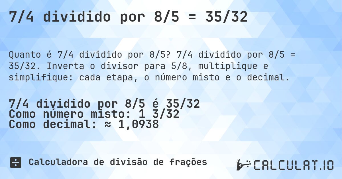 7/4 dividido por 8/5 = 35/32. 7/4 dividido por 8/5 = 35/32. Inverta o divisor para 5/8, multiplique e simplifique: cada etapa, o número misto e o decimal.