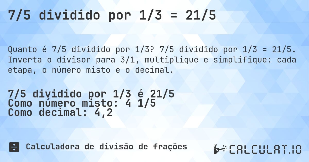 7/5 dividido por 1/3 = 21/5. 7/5 dividido por 1/3 = 21/5. Inverta o divisor para 3/1, multiplique e simplifique: cada etapa, o número misto e o decimal.