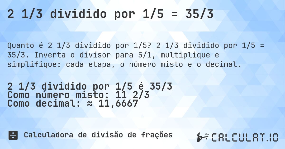 2 1/3 dividido por 1/5 = 35/3. 2 1/3 dividido por 1/5 = 35/3. Inverta o divisor para 5/1, multiplique e simplifique: cada etapa, o número misto e o decimal.