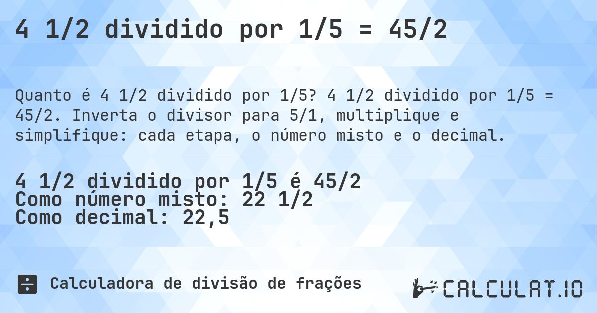 4 1/2 dividido por 1/5 = 45/2. 4 1/2 dividido por 1/5 = 45/2. Inverta o divisor para 5/1, multiplique e simplifique: cada etapa, o número misto e o decimal.