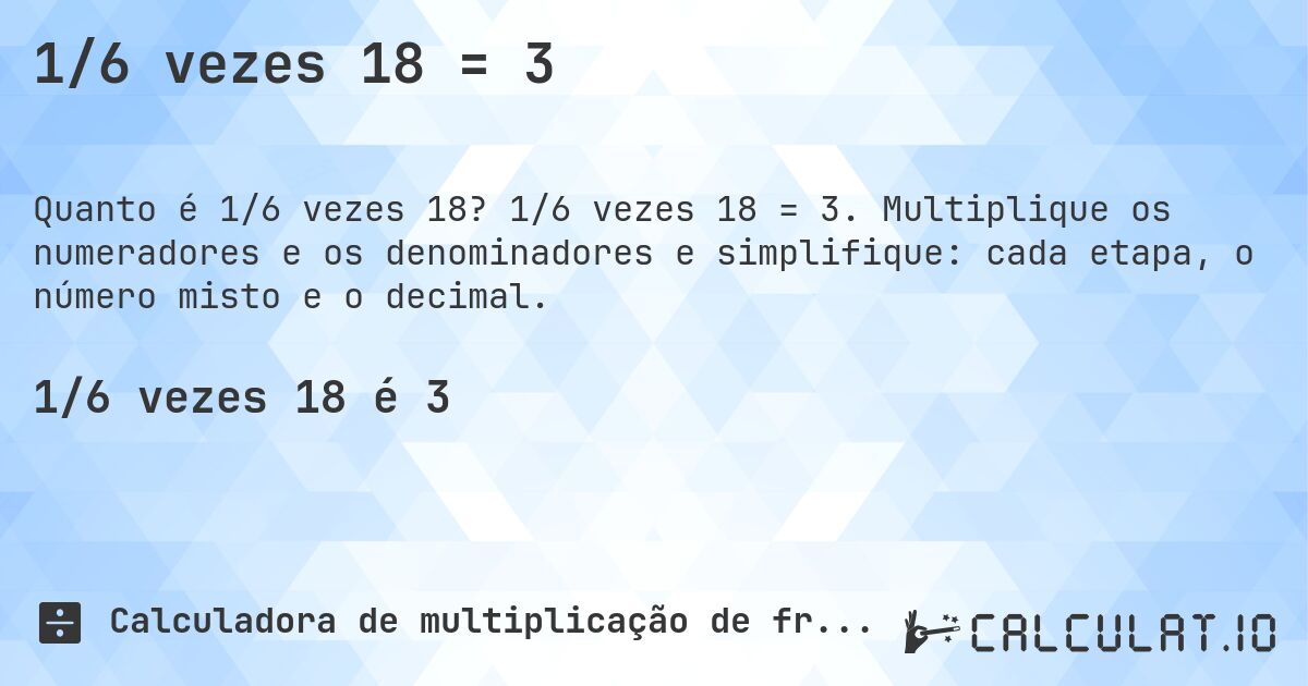 1/6 vezes 18 = 3. 1/6 vezes 18 = 3. Multiplique os numeradores e os denominadores e simplifique: cada etapa, o número misto e o decimal.
