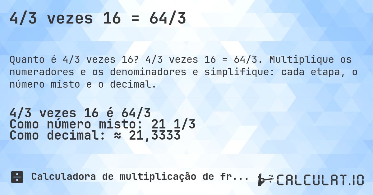 4/3 vezes 16 = 64/3. 4/3 vezes 16 = 64/3. Multiplique os numeradores e os denominadores e simplifique: cada etapa, o número misto e o decimal.