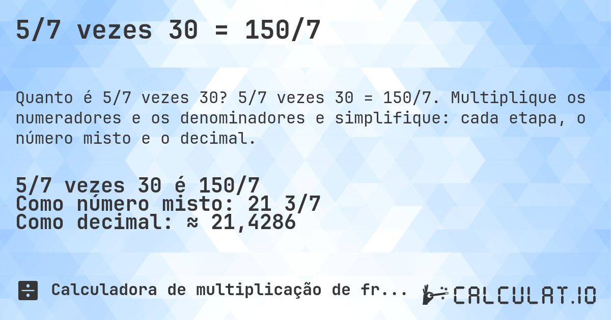 5/7 vezes 30 = 150/7. 5/7 vezes 30 = 150/7. Multiplique os numeradores e os denominadores e simplifique: cada etapa, o número misto e o decimal.