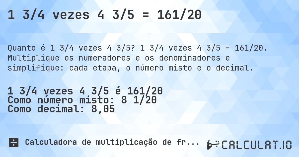 1 3/4 vezes 4 3/5 = 161/20. 1 3/4 vezes 4 3/5 = 161/20. Multiplique os numeradores e os denominadores e simplifique: cada etapa, o número misto e o decimal.