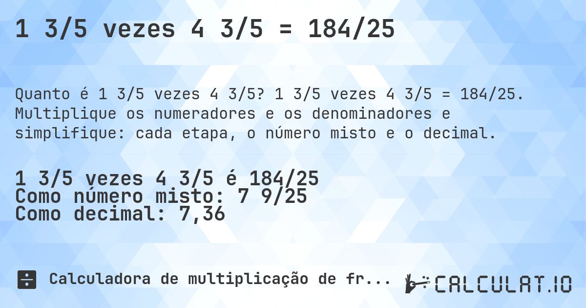 1 3/5 vezes 4 3/5 = 184/25. 1 3/5 vezes 4 3/5 = 184/25. Multiplique os numeradores e os denominadores e simplifique: cada etapa, o número misto e o decimal.