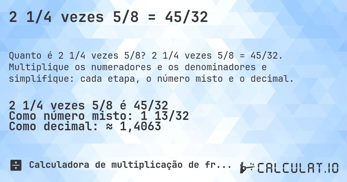 2 1/4 vezes 5/8 = 45/32. 2 1/4 vezes 5/8 = 45/32. Multiplique os numeradores e os denominadores e simplifique: cada etapa, o número misto e o decimal.