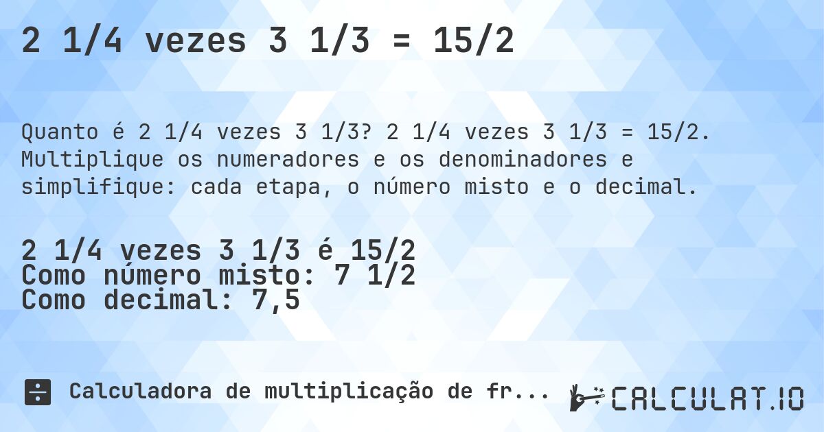 2 1/4 vezes 3 1/3 = 15/2. 2 1/4 vezes 3 1/3 = 15/2. Multiplique os numeradores e os denominadores e simplifique: cada etapa, o número misto e o decimal.