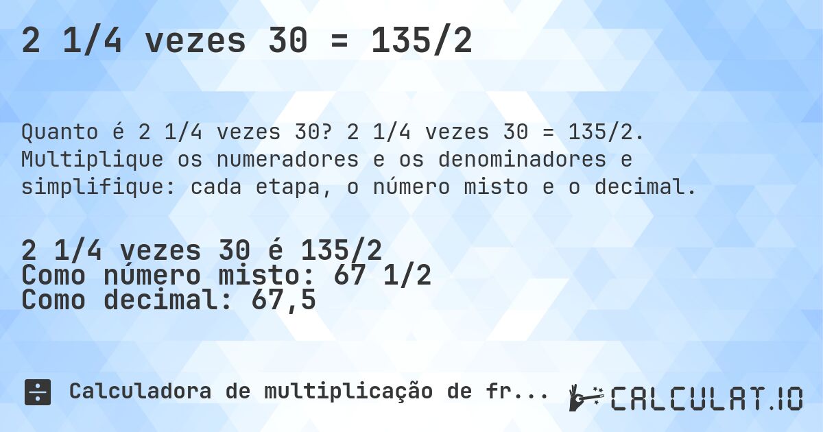 2 1/4 vezes 30 = 135/2. 2 1/4 vezes 30 = 135/2. Multiplique os numeradores e os denominadores e simplifique: cada etapa, o número misto e o decimal.