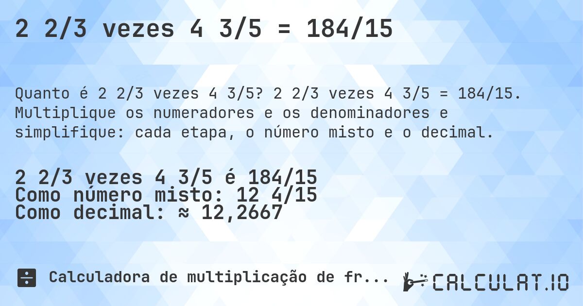 2 2/3 vezes 4 3/5 = 184/15. 2 2/3 vezes 4 3/5 = 184/15. Multiplique os numeradores e os denominadores e simplifique: cada etapa, o número misto e o decimal.