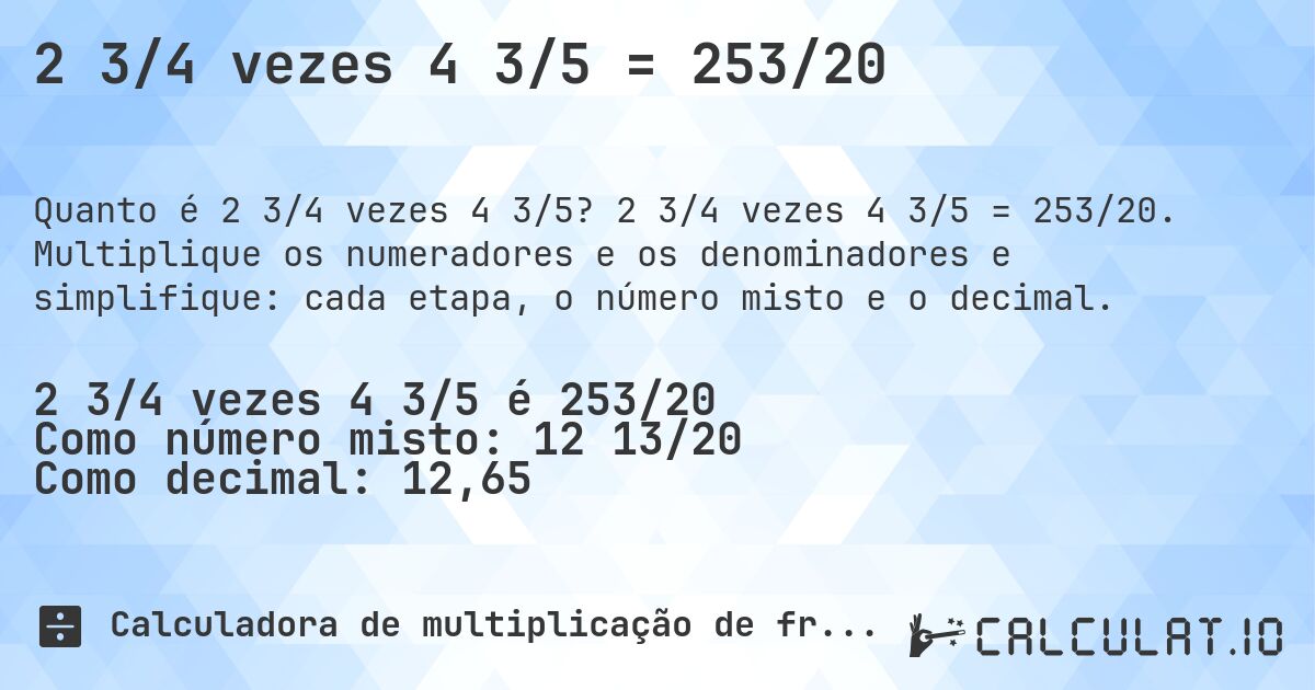 2 3/4 vezes 4 3/5 = 253/20. 2 3/4 vezes 4 3/5 = 253/20. Multiplique os numeradores e os denominadores e simplifique: cada etapa, o número misto e o decimal.