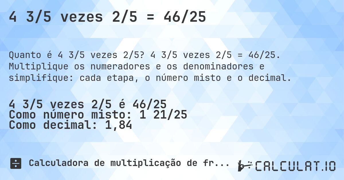 4 3/5 vezes 2/5 = 46/25. 4 3/5 vezes 2/5 = 46/25. Multiplique os numeradores e os denominadores e simplifique: cada etapa, o número misto e o decimal.