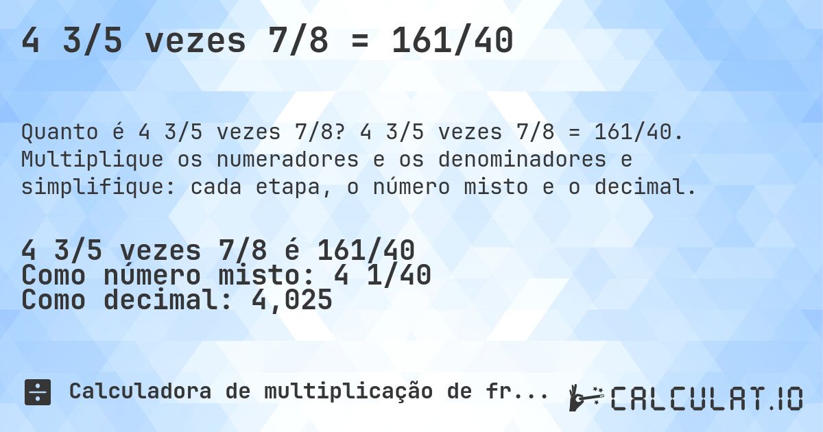 4 3/5 vezes 7/8 = 161/40. 4 3/5 vezes 7/8 = 161/40. Multiplique os numeradores e os denominadores e simplifique: cada etapa, o número misto e o decimal.