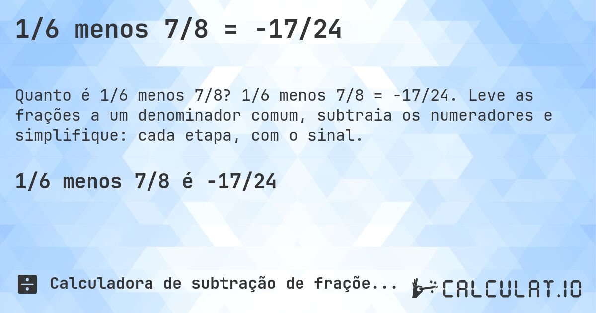 1/6 menos 7/8 = -17/24. 1/6 menos 7/8 = -17/24. Leve as frações a um denominador comum, subtraia os numeradores e simplifique: cada etapa, com o sinal.