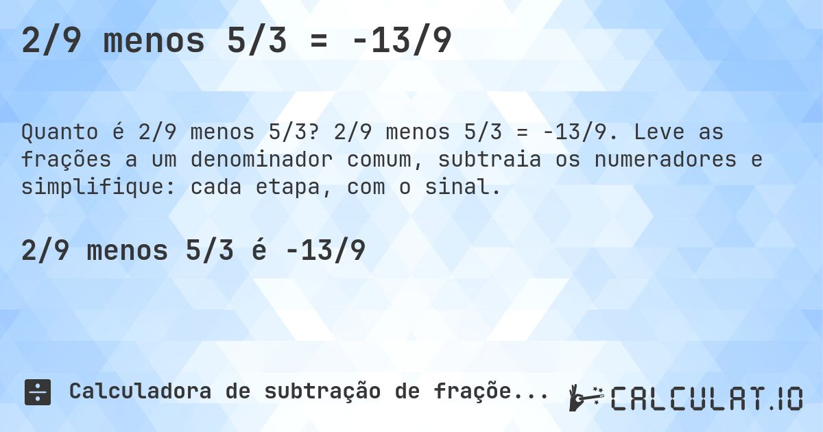 2/9 menos 5/3 = -13/9. 2/9 menos 5/3 = -13/9. Leve as frações a um denominador comum, subtraia os numeradores e simplifique: cada etapa, com o sinal.