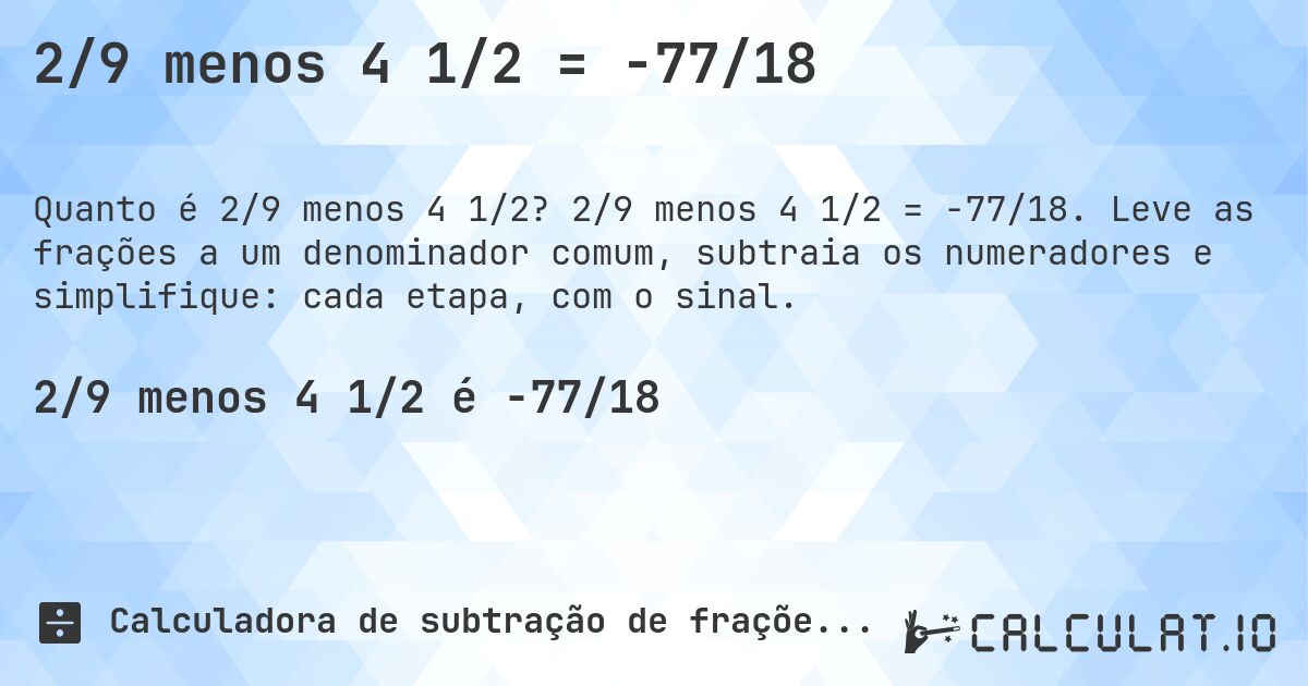 2/9 menos 4 1/2 = -77/18. 2/9 menos 4 1/2 = -77/18. Leve as frações a um denominador comum, subtraia os numeradores e simplifique: cada etapa, com o sinal.