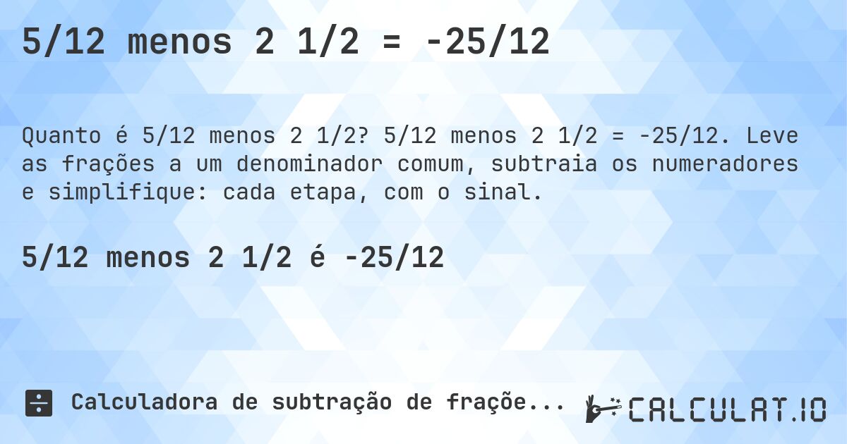 5/12 menos 2 1/2 = -25/12. 5/12 menos 2 1/2 = -25/12. Leve as frações a um denominador comum, subtraia os numeradores e simplifique: cada etapa, com o sinal.