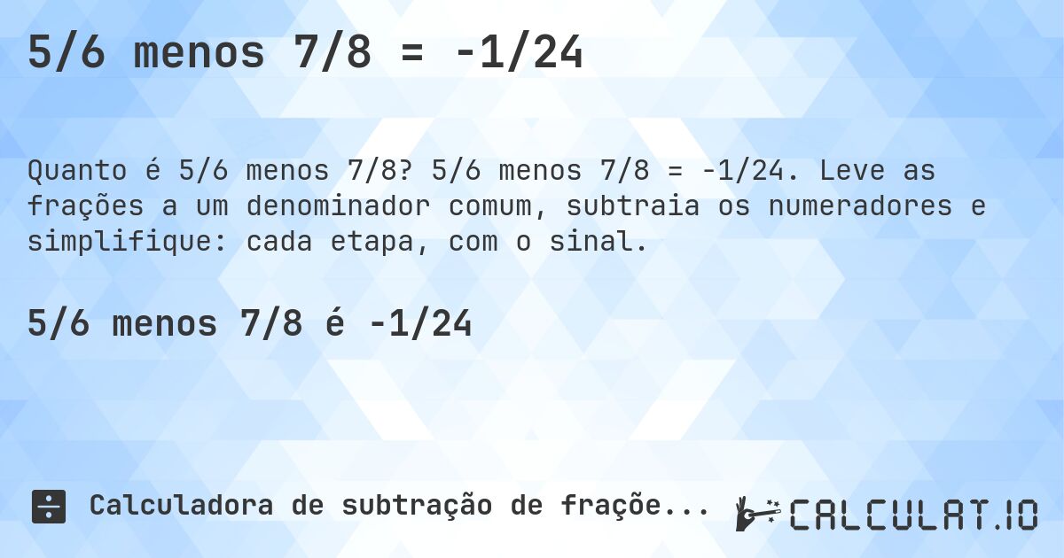5/6 menos 7/8 = -1/24. 5/6 menos 7/8 = -1/24. Leve as frações a um denominador comum, subtraia os numeradores e simplifique: cada etapa, com o sinal.