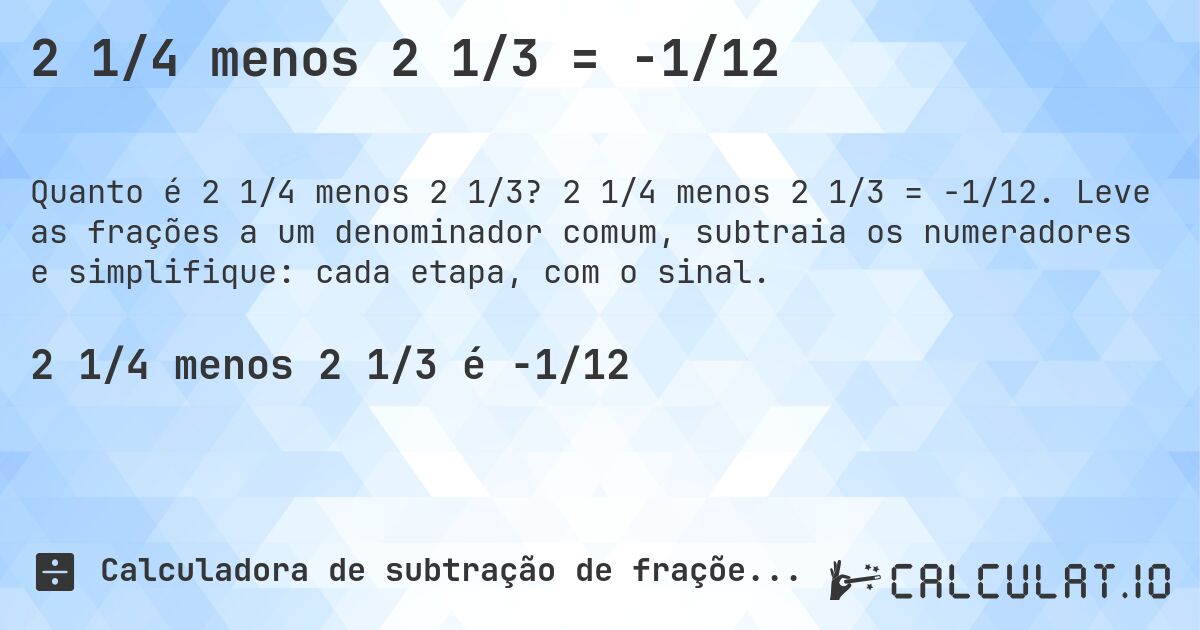 2 1/4 menos 2 1/3 = -1/12. 2 1/4 menos 2 1/3 = -1/12. Leve as frações a um denominador comum, subtraia os numeradores e simplifique: cada etapa, com o sinal.