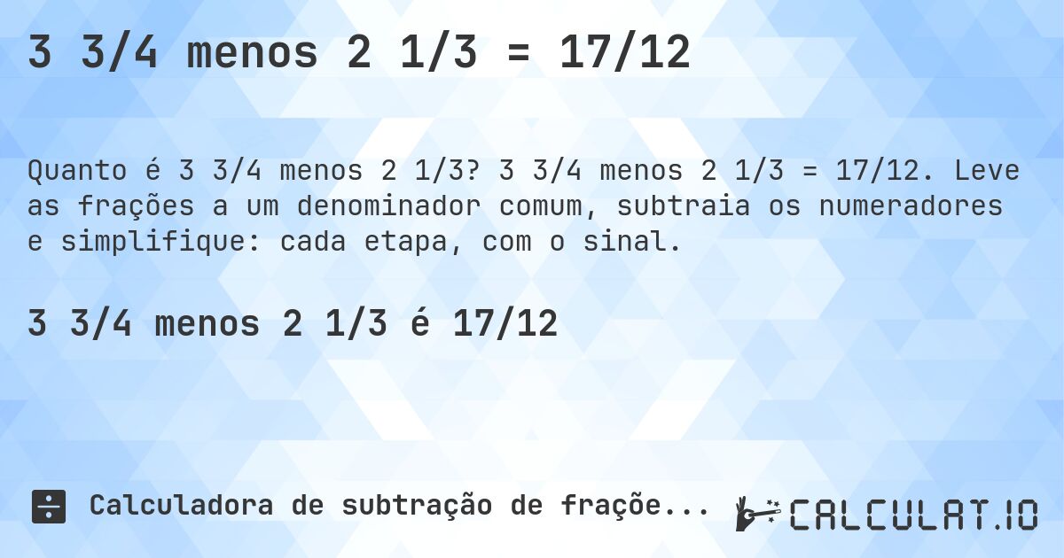 3 3/4 menos 2 1/3 = 17/12. 3 3/4 menos 2 1/3 = 17/12. Leve as frações a um denominador comum, subtraia os numeradores e simplifique: cada etapa, com o sinal.