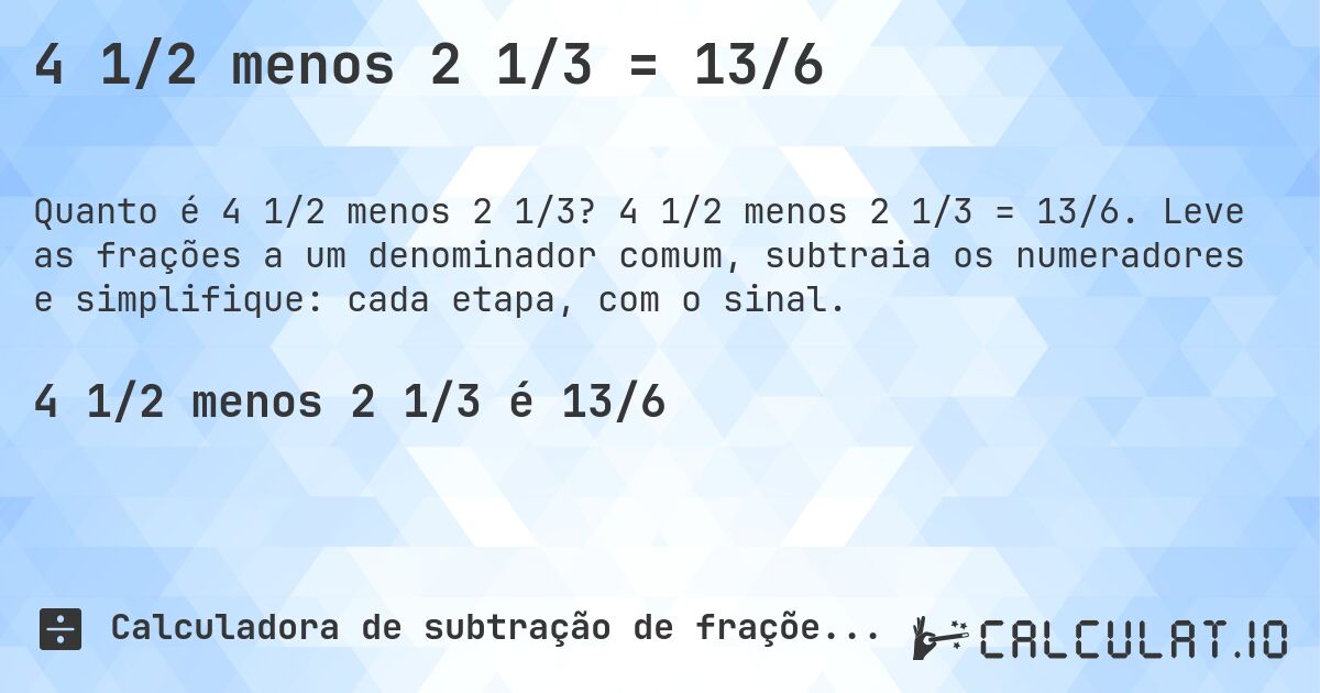 4 1/2 menos 2 1/3 = 13/6. 4 1/2 menos 2 1/3 = 13/6. Leve as frações a um denominador comum, subtraia os numeradores e simplifique: cada etapa, com o sinal.