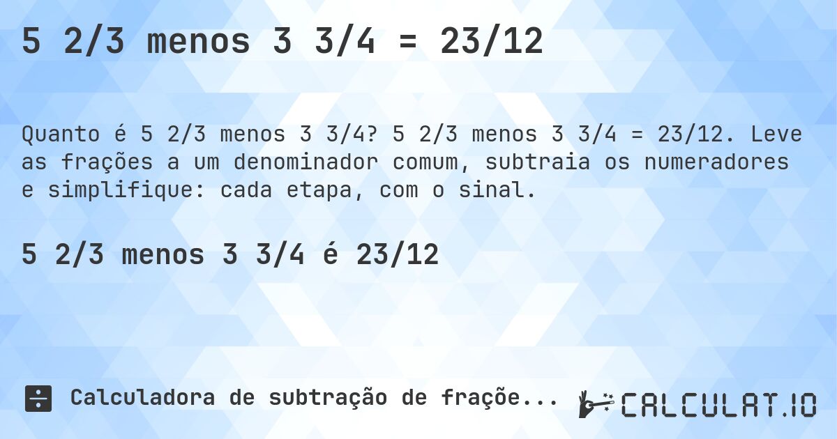 5 2/3 menos 3 3/4 = 23/12. 5 2/3 menos 3 3/4 = 23/12. Leve as frações a um denominador comum, subtraia os numeradores e simplifique: cada etapa, com o sinal.