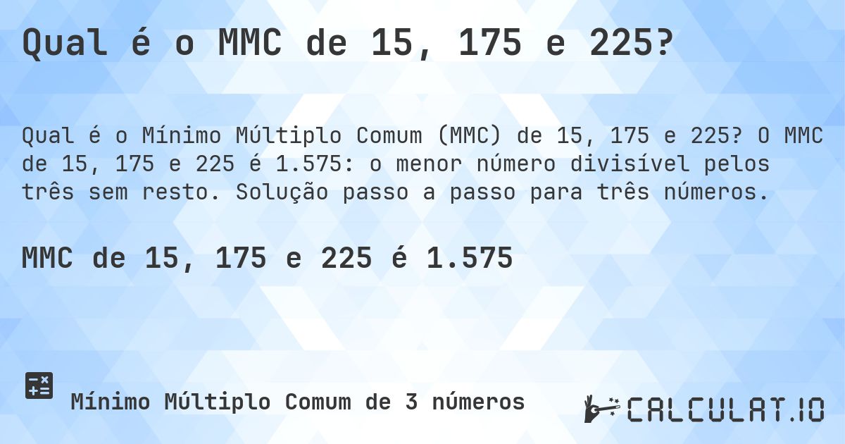 Qual é o MMC de 15, 175 e 225?. O MMC de 15, 175 e 225 é 1.575: o menor número divisível pelos três sem resto. Solução passo a passo para três números.