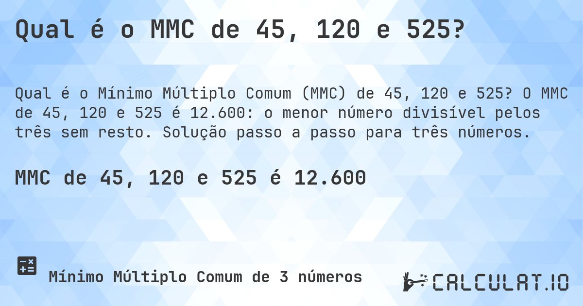 Qual é o MMC de 45, 120 e 525?. O MMC de 45, 120 e 525 é 12.600: o menor número divisível pelos três sem resto. Solução passo a passo para três números.