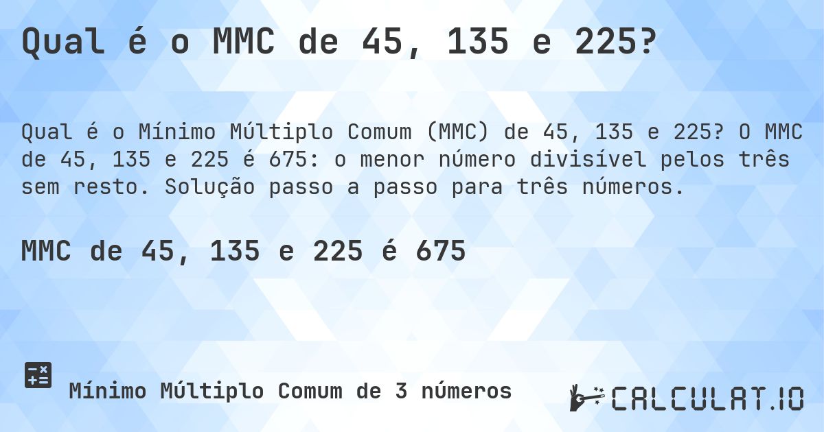Qual é o MMC de 45, 135 e 225?. O MMC de 45, 135 e 225 é 675: o menor número divisível pelos três sem resto. Solução passo a passo para três números.