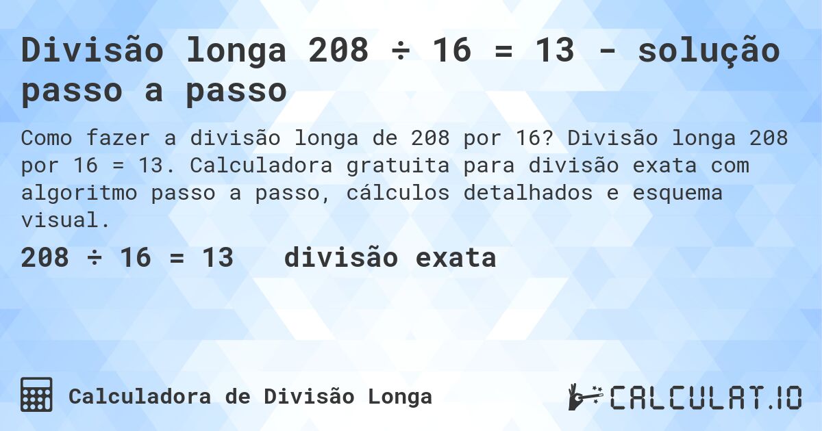 Divisão longa 208 ÷ 16 = 13 - solução passo a passo. Divisão longa 208 por 16 = 13. Calculadora gratuita para divisão exata com algoritmo passo a passo, cálculos detalhados e esquema visual.