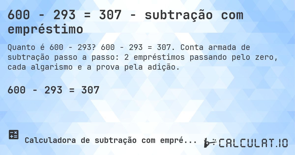 600 − 293 = 307 - subtração com empréstimo. 600 − 293 = 307. Conta armada de subtração passo a passo: 2 empréstimos passando pelo zero, cada algarismo e a prova pela adição.
