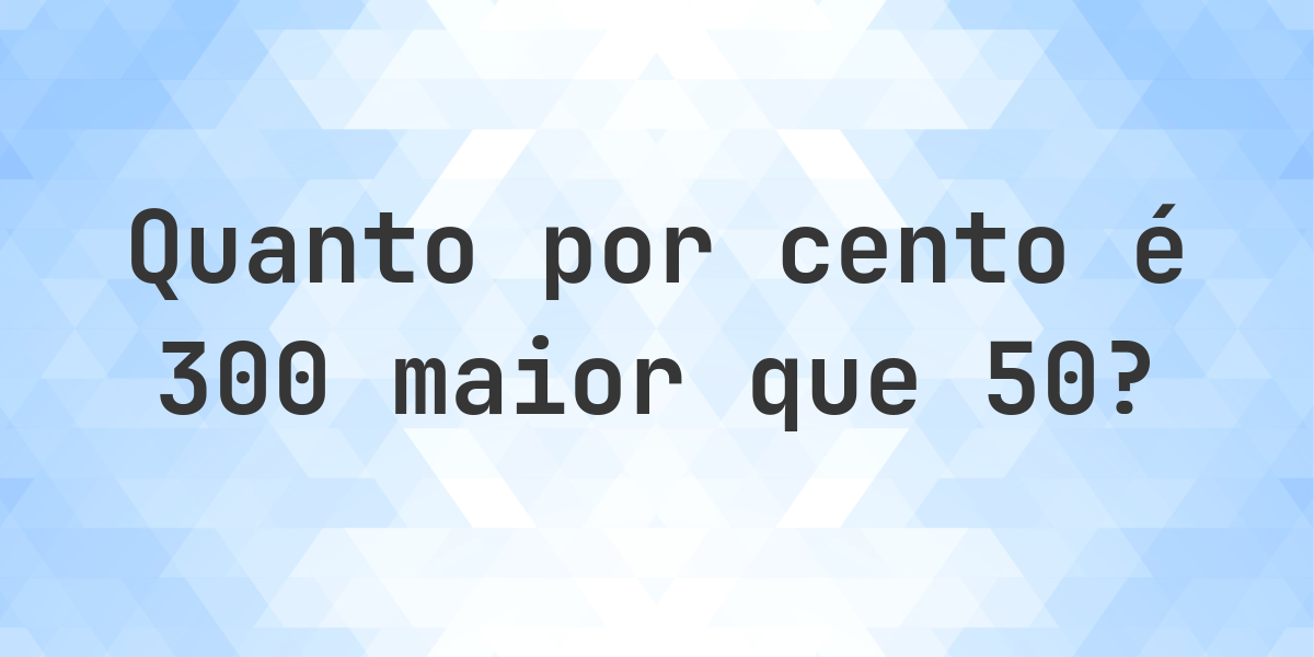 Quanto por cento é 300 maior que 50? - Calculatio