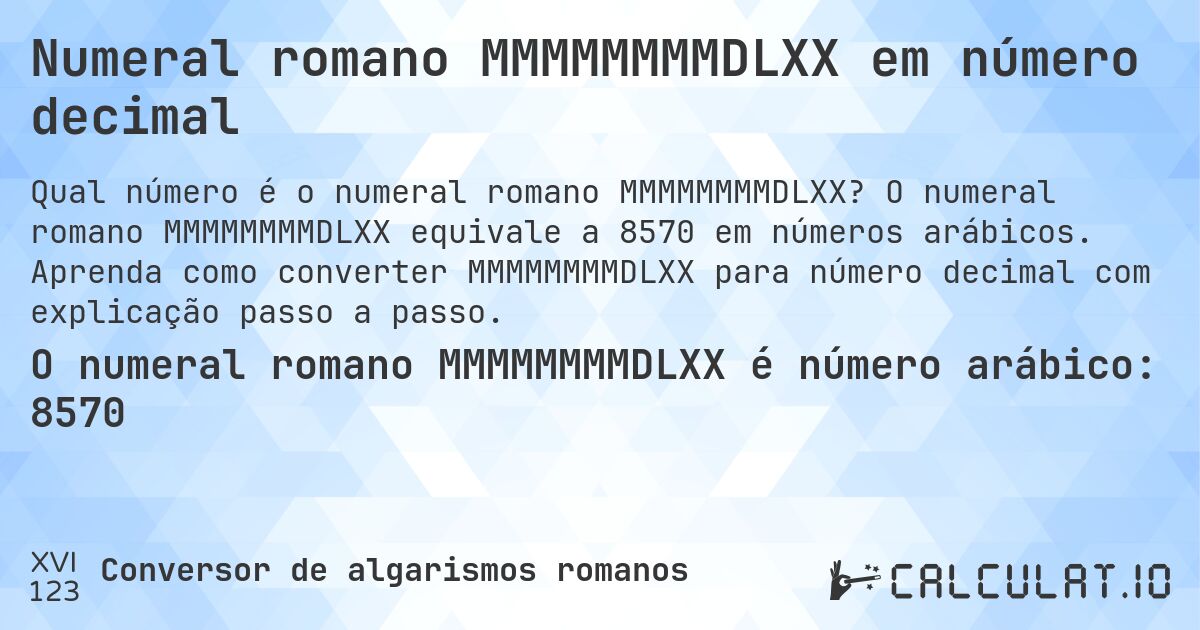 Numeral romano MMMMMMMMDLXX em número decimal. O numeral romano MMMMMMMMDLXX equivale a 8570 em números arábicos. Aprenda como converter MMMMMMMMDLXX para número decimal com explicação passo a passo.
