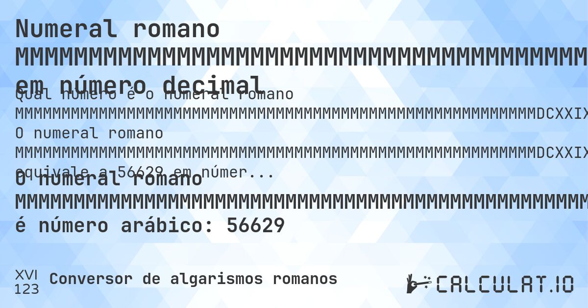 Numeral romano MMMMMMMMMMMMMMMMMMMMMMMMMMMMMMMMMMMMMMMMMMMMMMMMMMMMMMMMDCXXIX em número decimal. O numeral romano MMMMMMMMMMMMMMMMMMMMMMMMMMMMMMMMMMMMMMMMMMMMMMMMMMMMMMMMDCXXIX equivale a 56629 em números arábicos. Aprenda como converter MMMMMMMMMMMMMMMMMMMMMMMMMMMMMMMMMMMMMMMMMMMMMMMMMMMMMMMMDCXXIX para número decimal com explicação passo a passo.