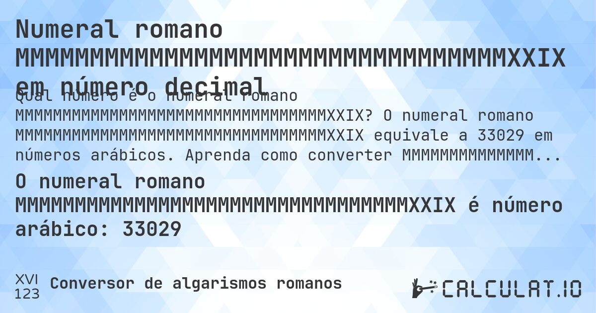 Numeral romano MMMMMMMMMMMMMMMMMMMMMMMMMMMMMMMMMXXIX em número decimal. O numeral romano MMMMMMMMMMMMMMMMMMMMMMMMMMMMMMMMMXXIX equivale a 33029 em números arábicos. Aprenda como converter MMMMMMMMMMMMMMMMMMMMMMMMMMMMMMMMMXXIX para número decimal com explicação passo a passo.