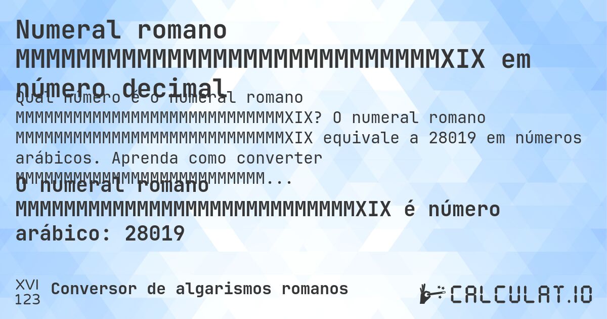 Numeral romano MMMMMMMMMMMMMMMMMMMMMMMMMMMMXIX em número decimal. O numeral romano MMMMMMMMMMMMMMMMMMMMMMMMMMMMXIX equivale a 28019 em números arábicos. Aprenda como converter MMMMMMMMMMMMMMMMMMMMMMMMMMMMXIX para número decimal com explicação passo a passo.