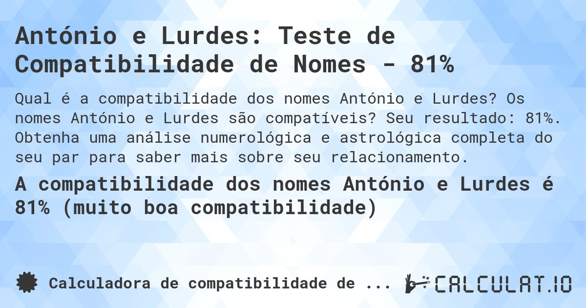 António e Lurdes: Teste de Compatibilidade de Nomes - 81%. Os nomes António e Lurdes são compatíveis? Seu resultado: 81%. Obtenha uma análise numerológica e astrológica completa do seu par para saber mais sobre seu relacionamento.