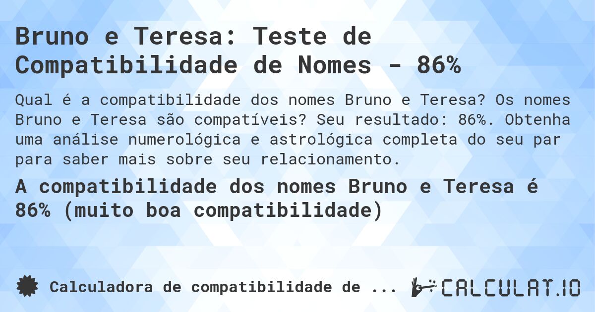 Bruno e Teresa: Teste de Compatibilidade de Nomes - 86%. Os nomes Bruno e Teresa são compatíveis? Seu resultado: 86%. Obtenha uma análise numerológica e astrológica completa do seu par para saber mais sobre seu relacionamento.