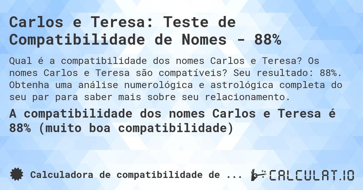 Carlos e Teresa: Teste de Compatibilidade de Nomes - 88%. Os nomes Carlos e Teresa são compatíveis? Seu resultado: 88%. Obtenha uma análise numerológica e astrológica completa do seu par para saber mais sobre seu relacionamento.