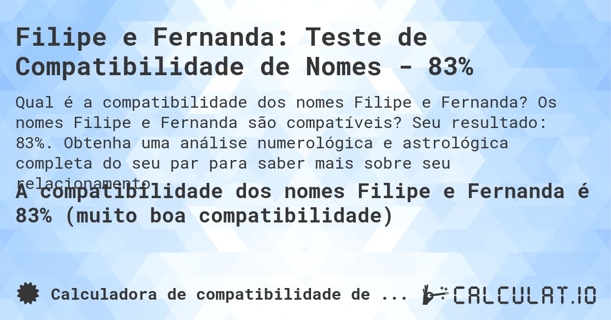 Filipe e Fernanda: Teste de Compatibilidade de Nomes - 83%. Os nomes Filipe e Fernanda são compatíveis? Seu resultado: 83%. Obtenha uma análise numerológica e astrológica completa do seu par para saber mais sobre seu relacionamento.