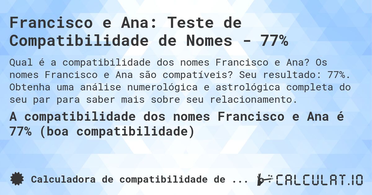Francisco e Ana: Teste de Compatibilidade de Nomes - 77%. Os nomes Francisco e Ana são compatíveis? Seu resultado: 77%. Obtenha uma análise numerológica e astrológica completa do seu par para saber mais sobre seu relacionamento.
