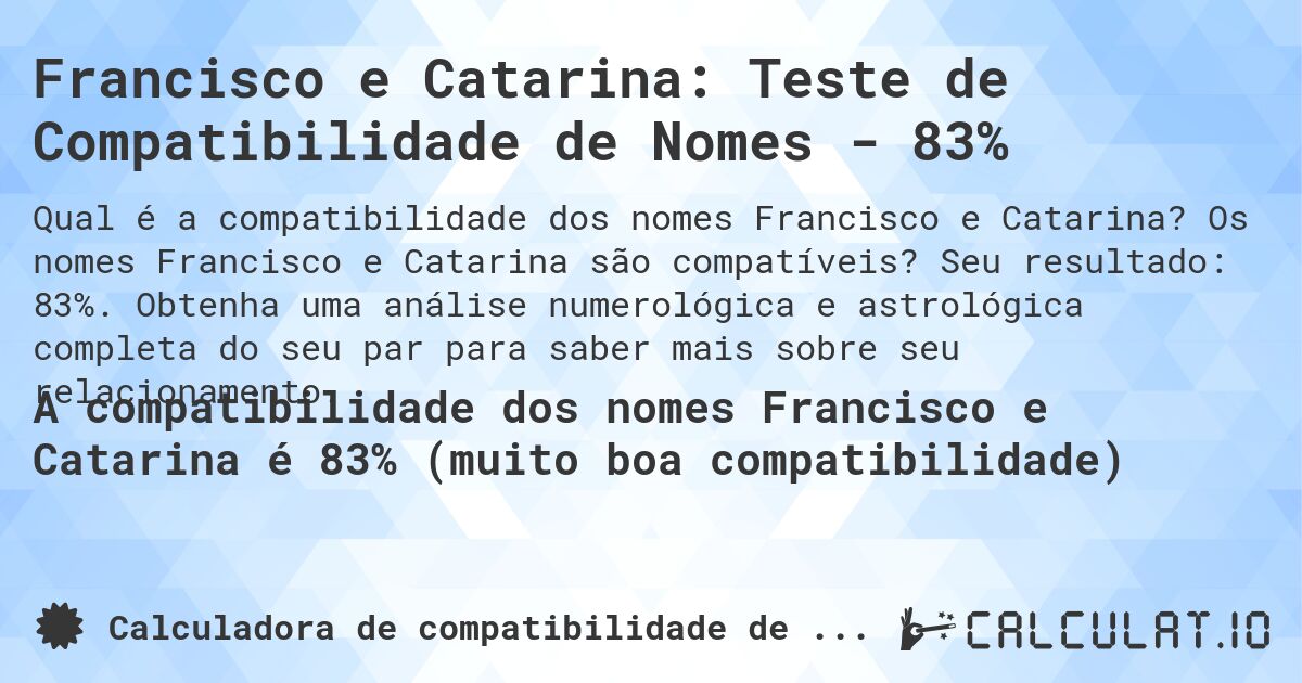 Francisco e Catarina: Teste de Compatibilidade de Nomes - 83%. Os nomes Francisco e Catarina são compatíveis? Seu resultado: 83%. Obtenha uma análise numerológica e astrológica completa do seu par para saber mais sobre seu relacionamento.