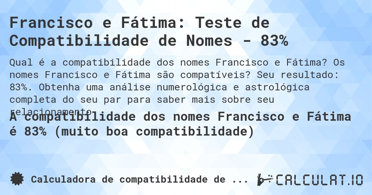 Francisco e Fátima: Teste de Compatibilidade de Nomes - 83%. Os nomes Francisco e Fátima são compatíveis? Seu resultado: 83%. Obtenha uma análise numerológica e astrológica completa do seu par para saber mais sobre seu relacionamento.