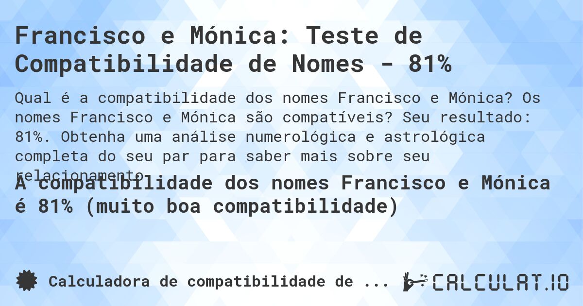 Francisco e Mónica: Teste de Compatibilidade de Nomes - 81%. Os nomes Francisco e Mónica são compatíveis? Seu resultado: 81%. Obtenha uma análise numerológica e astrológica completa do seu par para saber mais sobre seu relacionamento.