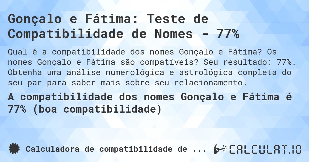 Gonçalo e Fátima: Teste de Compatibilidade de Nomes - 77%. Os nomes Gonçalo e Fátima são compatíveis? Seu resultado: 77%. Obtenha uma análise numerológica e astrológica completa do seu par para saber mais sobre seu relacionamento.