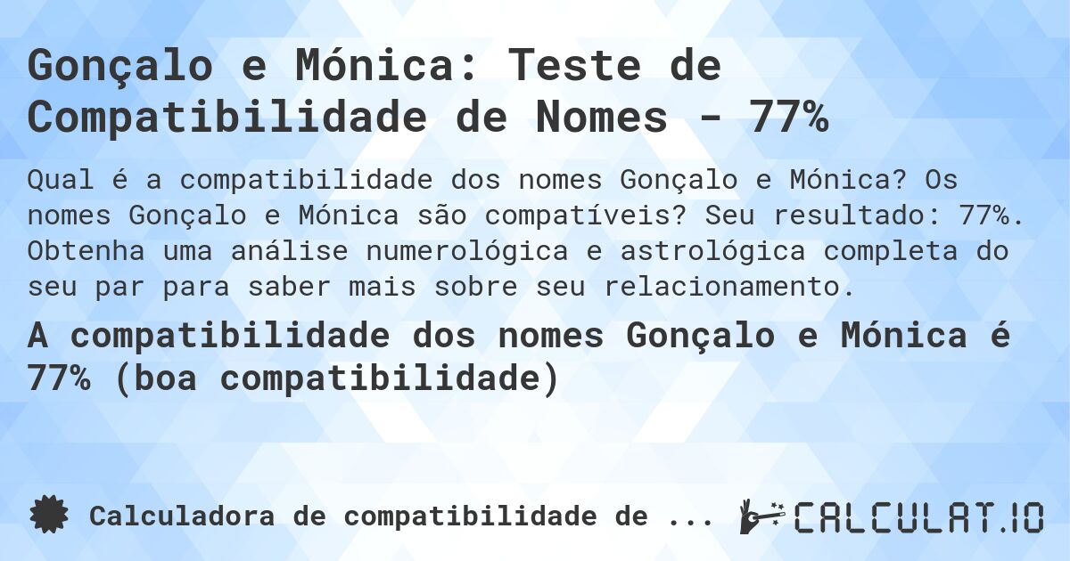 Gonçalo e Mónica: Teste de Compatibilidade de Nomes - 77%. Os nomes Gonçalo e Mónica são compatíveis? Seu resultado: 77%. Obtenha uma análise numerológica e astrológica completa do seu par para saber mais sobre seu relacionamento.