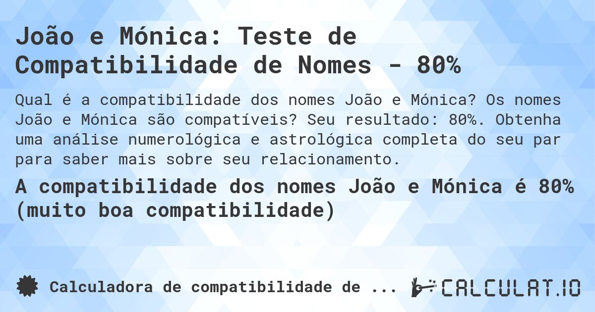 João e Mónica: Teste de Compatibilidade de Nomes - 80%. Os nomes João e Mónica são compatíveis? Seu resultado: 80%. Obtenha uma análise numerológica e astrológica completa do seu par para saber mais sobre seu relacionamento.