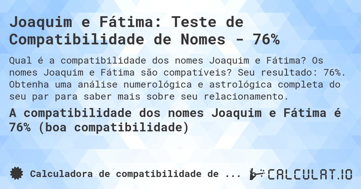 Joaquim e Fátima: Teste de Compatibilidade de Nomes - 76%. Os nomes Joaquim e Fátima são compatíveis? Seu resultado: 76%. Obtenha uma análise numerológica e astrológica completa do seu par para saber mais sobre seu relacionamento.