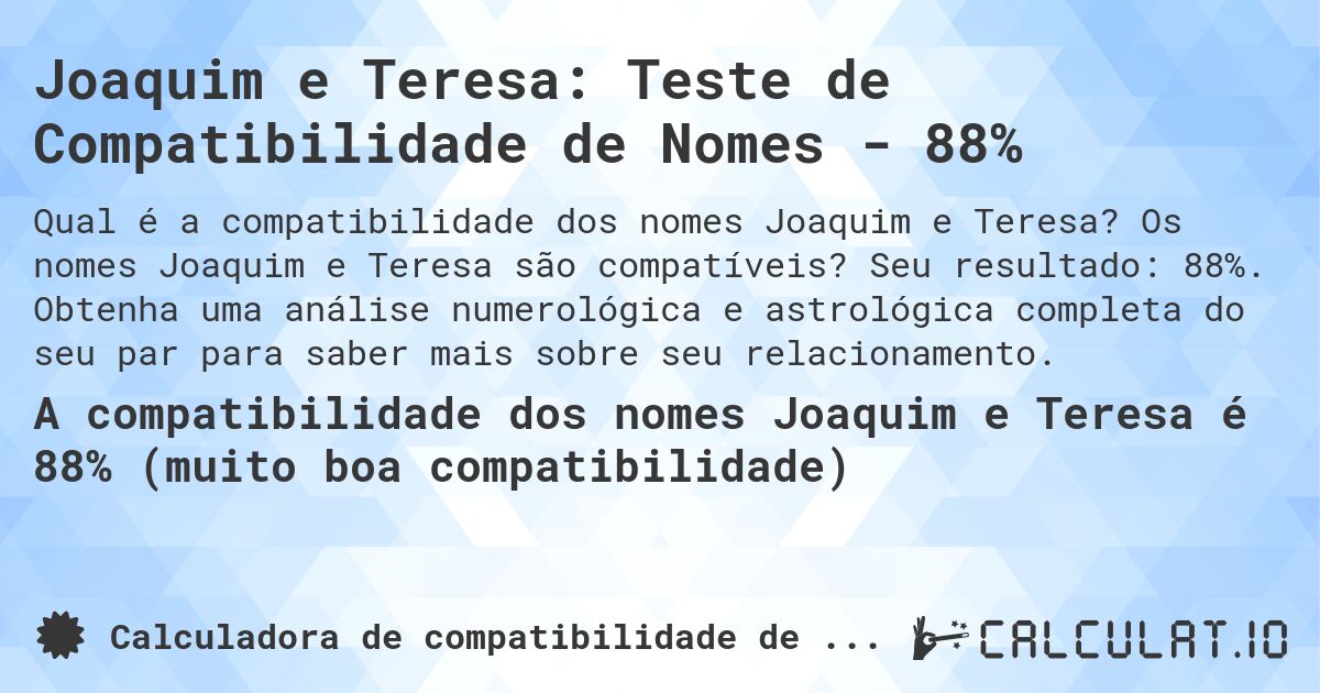 Joaquim e Teresa: Teste de Compatibilidade de Nomes - 88%. Os nomes Joaquim e Teresa são compatíveis? Seu resultado: 88%. Obtenha uma análise numerológica e astrológica completa do seu par para saber mais sobre seu relacionamento.