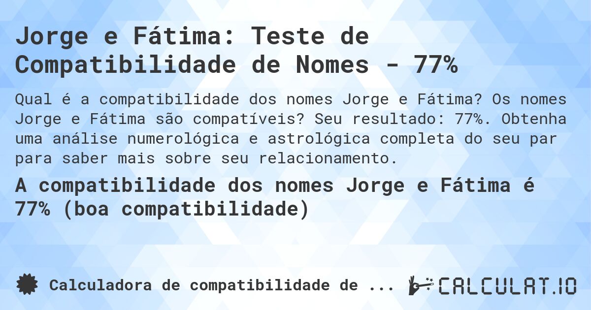 Jorge e Fátima: Teste de Compatibilidade de Nomes - 77%. Os nomes Jorge e Fátima são compatíveis? Seu resultado: 77%. Obtenha uma análise numerológica e astrológica completa do seu par para saber mais sobre seu relacionamento.