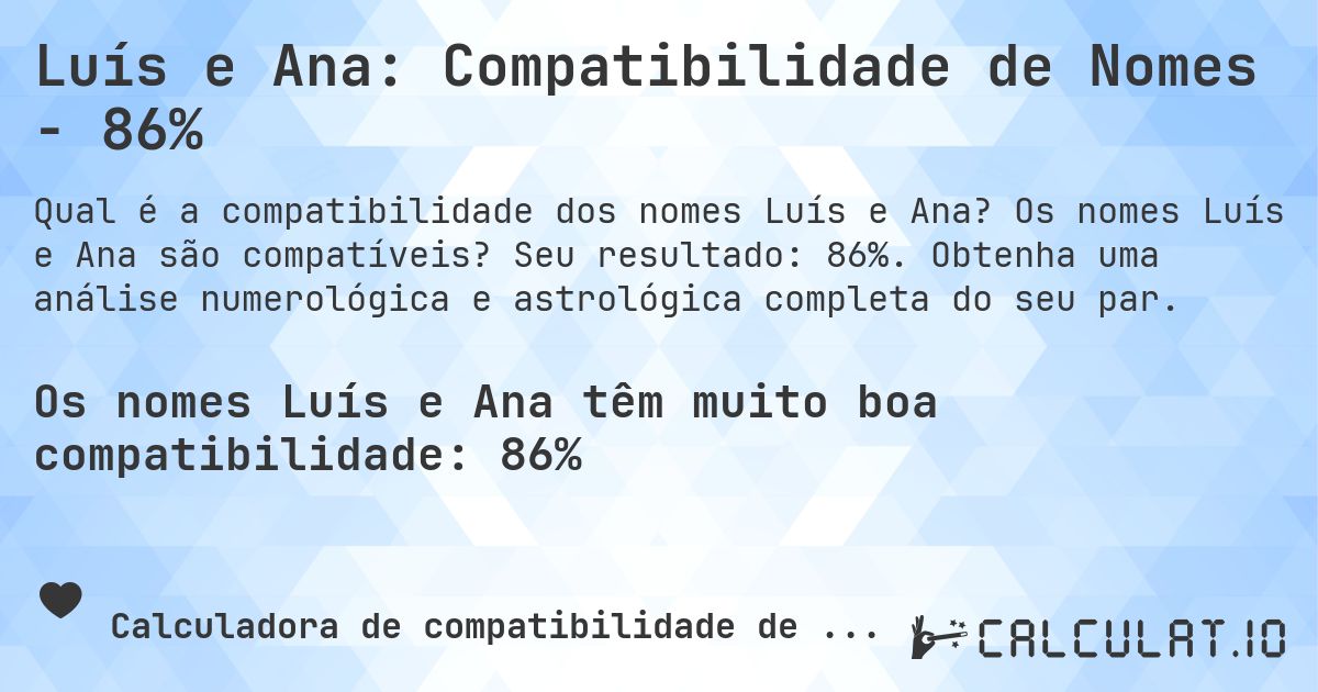 Luís e Ana: Compatibilidade de Nomes - 86%. Os nomes Luís e Ana são compatíveis? Seu resultado: 86%. Obtenha uma análise numerológica e astrológica completa do seu par.